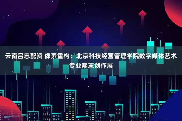 云南吕忠配资 像素重构：北京科技经营管理学院数字媒体艺术专业期末创作展