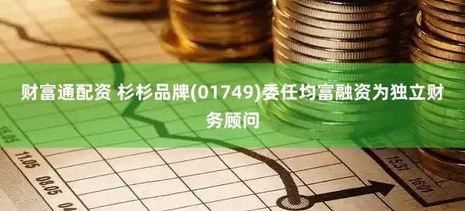财富通配资 杉杉品牌(01749)委任均富融资为独立财务顾问
