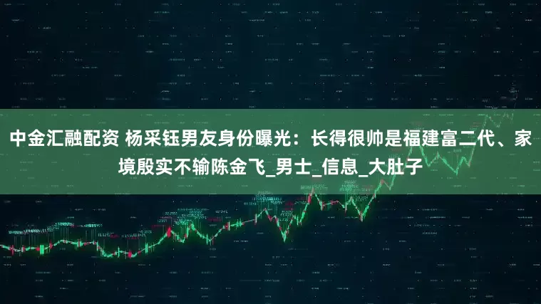 中金汇融配资 杨采钰男友身份曝光：长得很帅是福建富二代、家境殷实不输陈金飞_男士_信息_大肚子