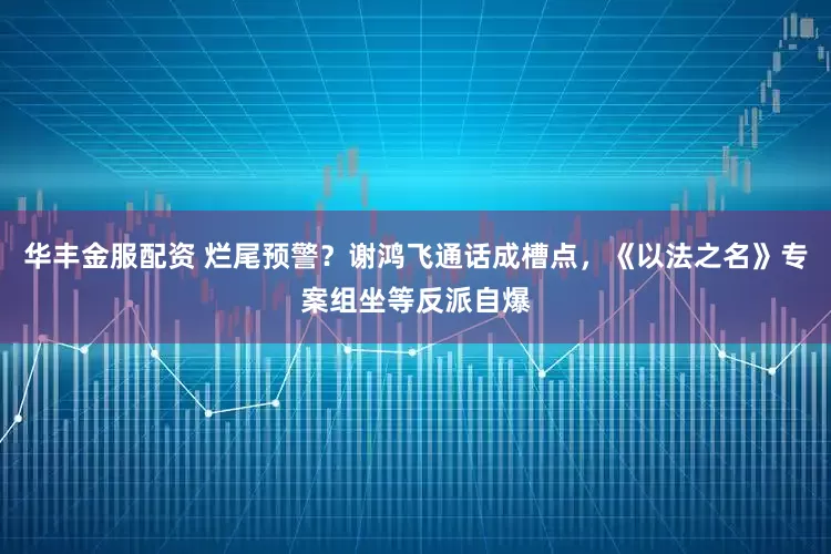华丰金服配资 烂尾预警？谢鸿飞通话成槽点，《以法之名》专案组坐等反派自爆