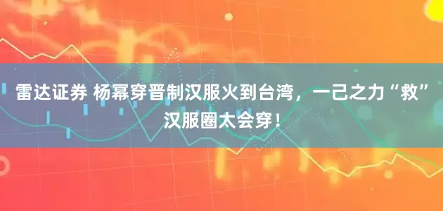 雷达证券 杨幂穿晋制汉服火到台湾，一己之力“救”汉服圈太会穿！