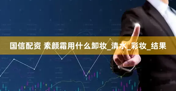 国信配资 素颜霜用什么卸妆_清水_彩妆_结果