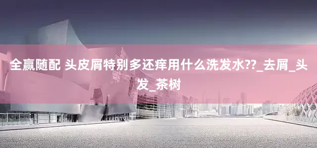 全赢随配 头皮屑特别多还痒用什么洗发水??_去屑_头发_茶树