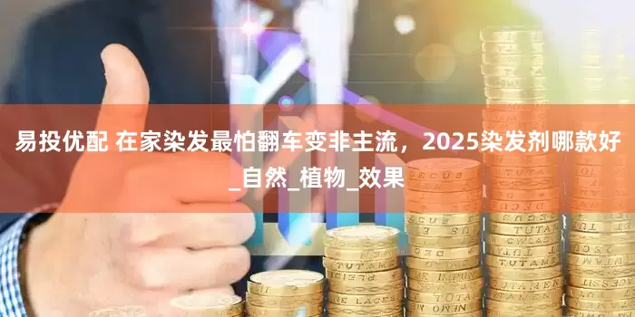 易投优配 在家染发最怕翻车变非主流，2025染发剂哪款好_自然_植物_效果