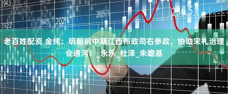 老百姓配资 金纯：明朝前中期江西布政司右参政，协助宋礼治理会通河！_永乐_杜泽_朱瞻基