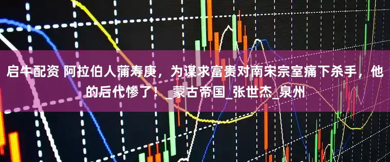 启牛配资 阿拉伯人蒲寿庚，为谋求富贵对南宋宗室痛下杀手，他的后代惨了！_蒙古帝国_张世杰_泉州