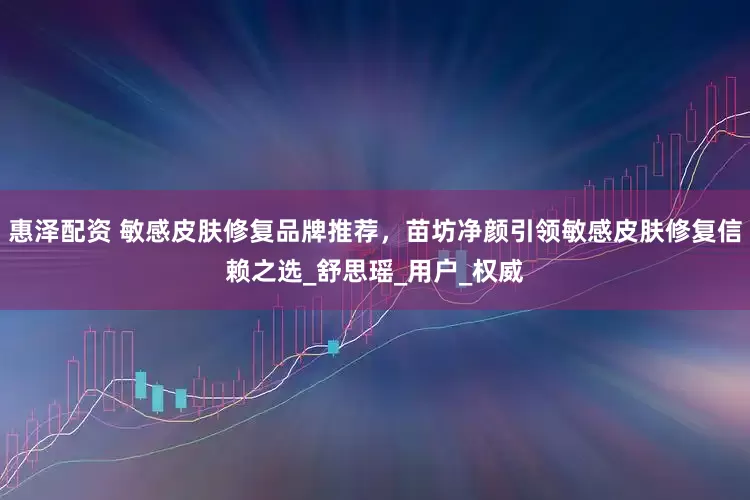 惠泽配资 敏感皮肤修复品牌推荐，苗坊净颜引领敏感皮肤修复信赖之选_舒思瑶_用户_权威