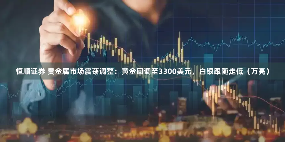 恒顺证券 贵金属市场震荡调整:黄金回调至3300美元,白银跟随走低(万亮)