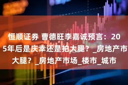 恒顺证券 曹德旺李嘉诚预言：2025年不买房，5年后是庆幸还是拍大腿？_房地产市场_楼市_城市