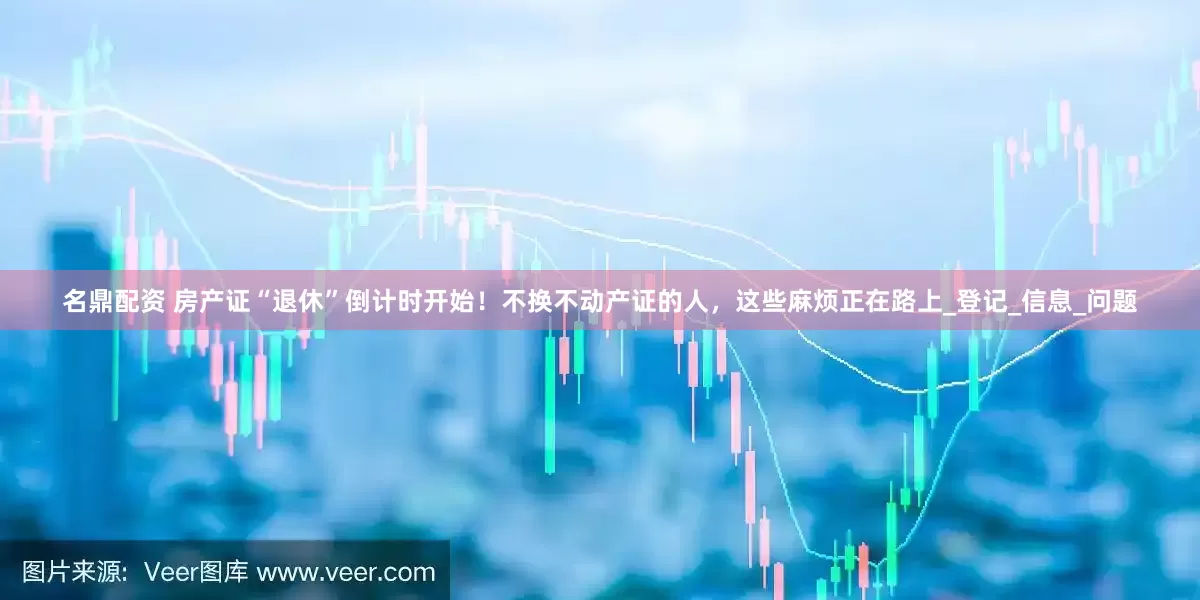 名鼎配资 房产证“退休”倒计时开始！不换不动产证的人，这些麻烦正在路上_登记_信息_问题