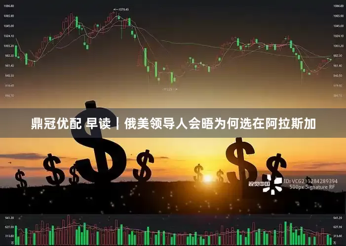 鼎冠优配 早读｜俄美领导人会晤为何选在阿拉斯加