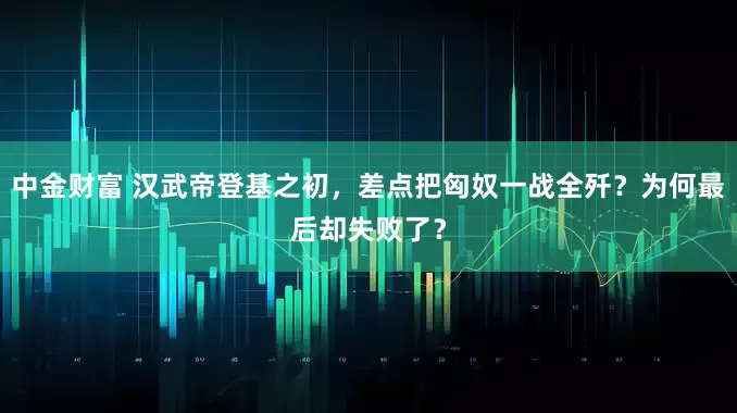 中金财富 汉武帝登基之初，差点把匈奴一战全歼？为何最后却失败了？