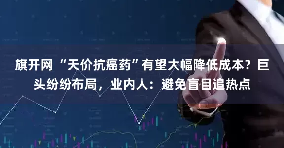 旗开网 “天价抗癌药”有望大幅降低成本？巨头纷纷布局，业内人：避免盲目追热点