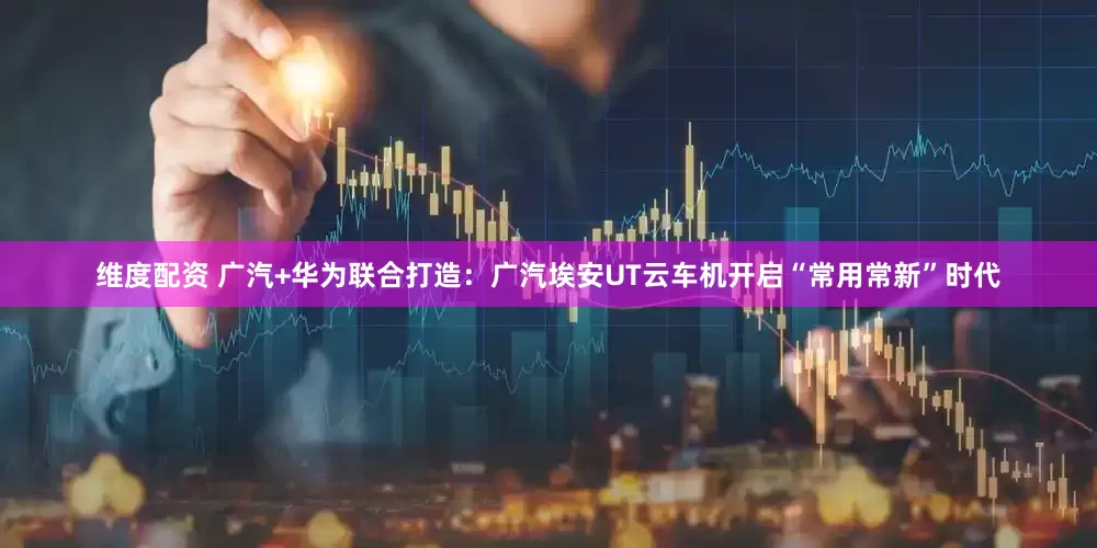 维度配资 广汽+华为联合打造：广汽埃安UT云车机开启“常用常新”时代