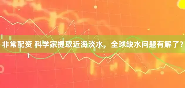 非常配资 科学家提取近海淡水，全球缺水问题有解了？
