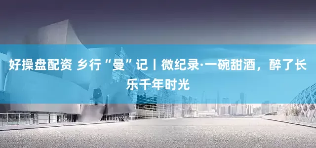 好操盘配资 乡行“曼”记丨微纪录·一碗甜酒,醉了长乐千年时光
