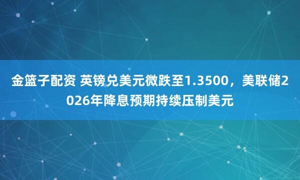 金篮子配资 英镑兑美元微跌至1.3500，美联储2026年降息预期持续压制美元