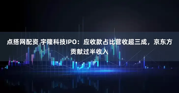 点搭网配资 宇隆科技IPO：应收款占比营收超三成，京东方贡献过半收入