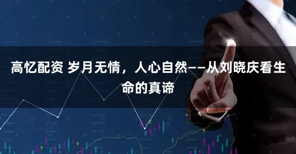 高忆配资 岁月无情,人心自然——从刘晓庆看生命的真谛