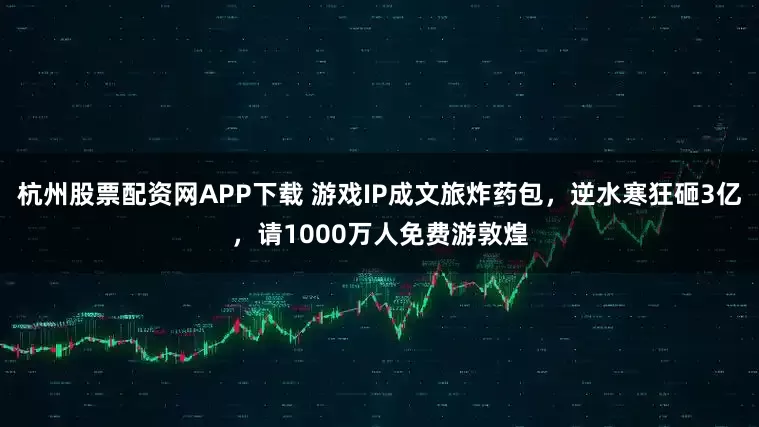 杭州股票配资网APP下载 游戏IP成文旅炸药包，逆水寒狂砸3亿，请1000万人免费游敦煌