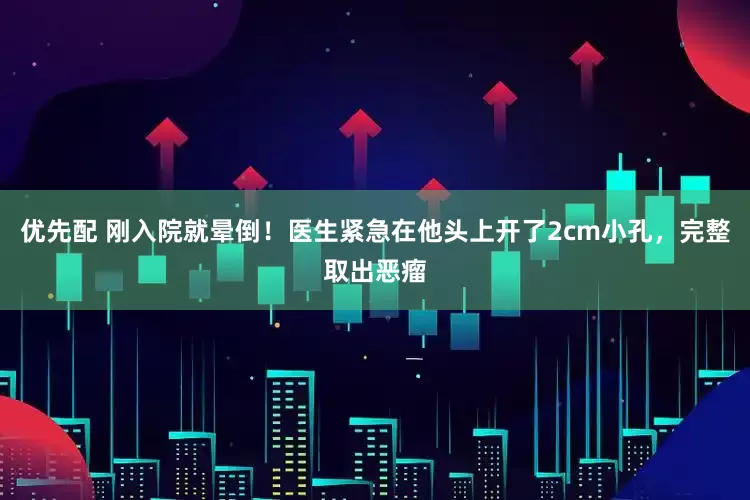 优先配 刚入院就晕倒！医生紧急在他头上开了2cm小孔，完整取出恶瘤