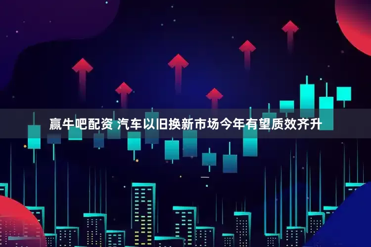 赢牛吧配资 汽车以旧换新市场今年有望质效齐升